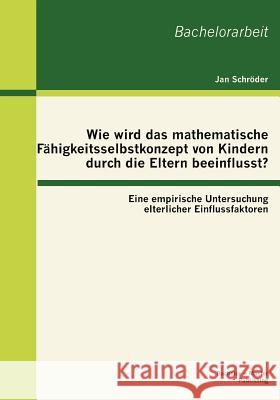 Wie wird das mathematische Fähigkeitsselbstkonzept von Kindern durch die Eltern beeinflusst? Eine empirische Untersuchung elterlicher Einflussfaktoren Schröder, Jan 9783863414931 Bachelor + Master Publishing - książka
