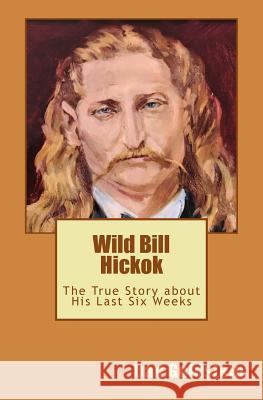 Wild Bill Hickok: The True Story about his Last Six Weeks Goldstein, Dan 9781523288298 Createspace Independent Publishing Platform - książka