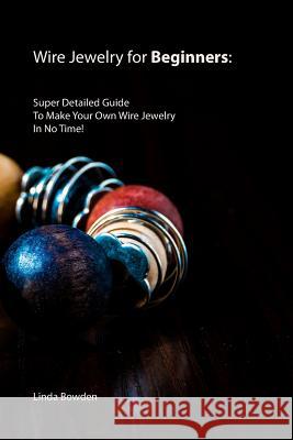 Wire Jewelry for Beginners: Super Detailed Guide To Make Your Own Wire Jewelry In No Time! Linda Bowden 9781082142666 Independently Published - książka