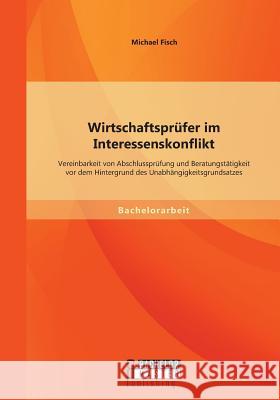 Wirtschaftsprüfer im Interessenskonflikt: Vereinbarkeit von Abschlussprüfung und Beratungstätigkeit vor dem Hintergrund des Unabhängigkeitsgrundsatzes Michael Fisch 9783956843341 Bachelor + Master Publishing - książka