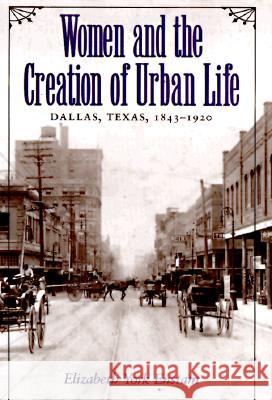 Women and the Creation of Urban Life: Dallas, Texas, 1843-1920 Elizabeth York Enstam 9780890967997 Texas A&M University Press - książka
