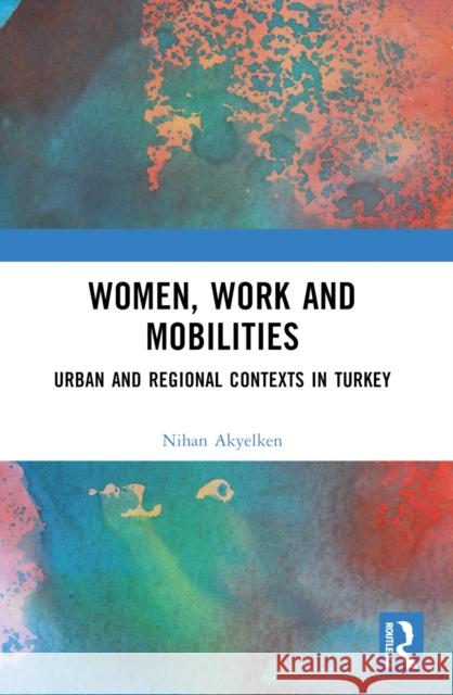 Women, Work and Mobilities: The Case of Urban and Regional Contexts in Turkey Nihan Akyelken 9781032562988 Taylor & Francis Ltd - książka