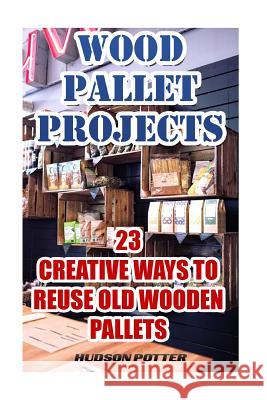 Wood Pallet Projects: 23 Creative Ways To Reuse Old Wooden Pallets Potter, Hudson 9781544160603 Createspace Independent Publishing Platform - książka