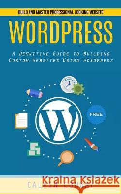 Wordpress: Build and Master Professional Looking Website (A Definitive Guide to Building Custom Websites Using Wordpress) Calvin Conway 9781998927517 Tyson Maxwell - książka