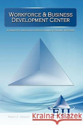 Workforce & Business Development Center : A Disruptive Innovation for Sustainable Economic Recovery Robert K. Wysocki 9781933788364 Eii Publications - książka