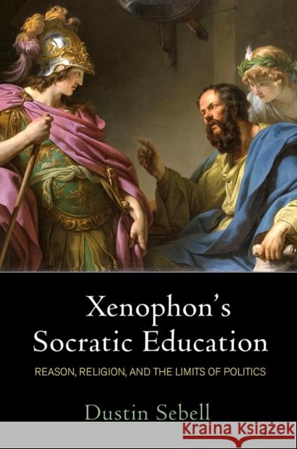 Xenophon's Socratic Education: Reason, Religion, and the Limits of Politics Dustin Sebell 9780812252859 University of Pennsylvania Press - książka