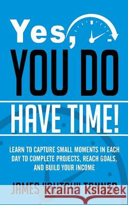 Yes, You Do Have Time!: Learn to Capture the Small Moments in Each Day to Complete Projects, Reach Goals, and Build Income James Butch Tanner 9781947325005 James Tanner - książka