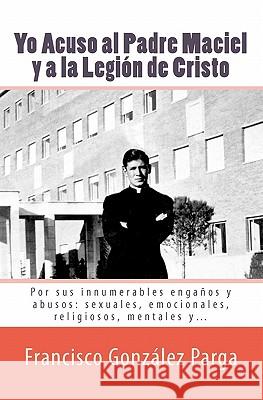 Yo Acuso al Padre Maciel y a la Legion de Cristo: Por sus enganos y abusos: sexuales, emocionales, religiosos... Gonzalez Parga, Francisco 9781456411336 Createspace - książka