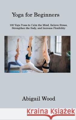 Yoga for Beginners: 100 Yoga Poses to Calm the Mind, Relieve Stress, Strengthen the Body, and Increase Flexibility Abigail Wood 9781806311200 Abigail Wood - książka