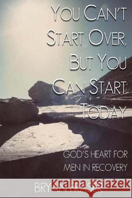 You Can't Start Over, but You Can Start Today: God's Heart for Men in Recovery Fraser, Bryan 9781493592203 Createspace - książka