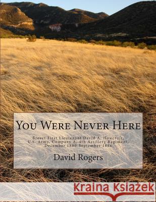 You Were Never Here: Brevet First Lieutenant David A. Hocroft, U.S. Army, Company A, 4th Artillery Regiment, December 1880-September 1884-B David Rogers 9781508455707 Createspace Independent Publishing Platform - książka