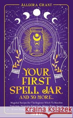 Your First Spell Jar (and 59 more...): Magickal Recipes For The Beginner Witch To Manifest Protection, Prosperity, Happiness, Money, Power, Success & Allegra Grant 9781737928942 Go Publishing - książka