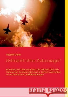 Zivilmacht ohne Zivilcourage?: Eine kritische Diskursanalyse der Debatte über die Haltung der Bundesregierung zur Libyen-Intervention in vier deutschen Qualitätszeitungen Hüseyin Demir 9783752803990 Books on Demand - książka